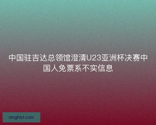 中国驻吉达总领馆澄清U23亚洲杯决赛中国人免票系不实信息