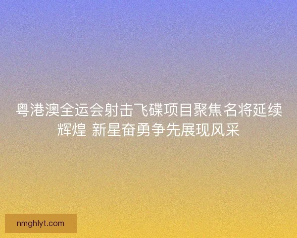 粤港澳全运会射击飞碟项目聚焦名将延续辉煌 新星奋勇争先展现风采