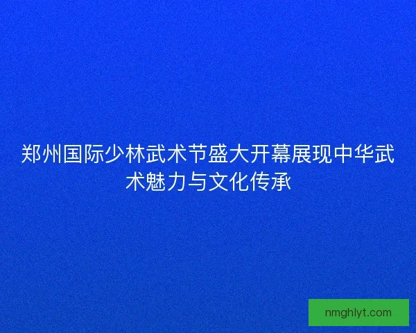 郑州国际少林武术节盛大开幕展现中华武术魅力与文化传承